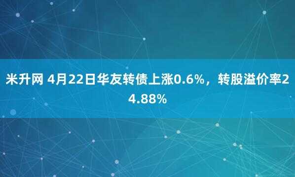 米升网 4月22日华友转债上涨0.6%，转股溢价率24.88%