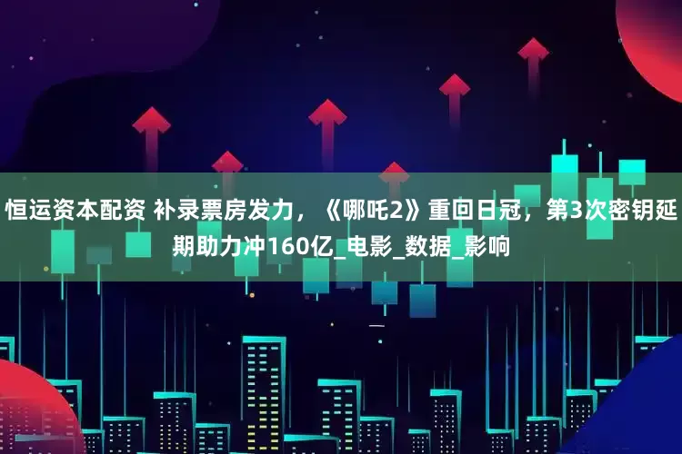 恒运资本配资 补录票房发力，《哪吒2》重回日冠，第3次密钥延期助力冲160亿_电影_数据_影响