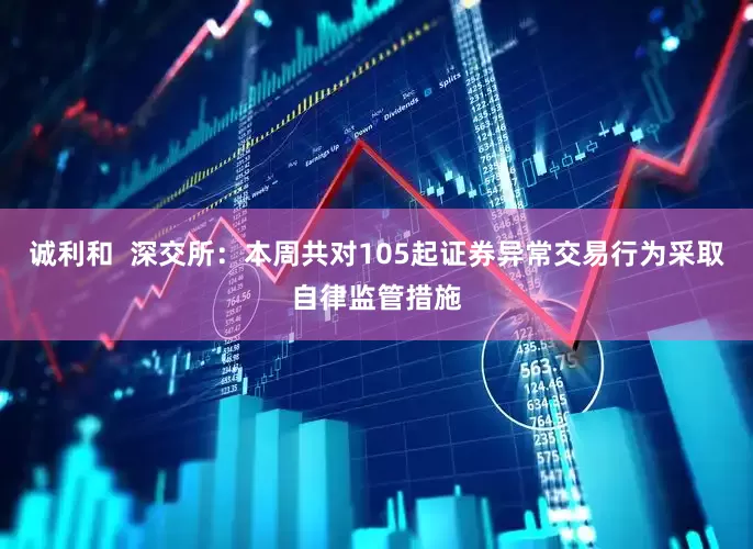 诚利和  深交所：本周共对105起证券异常交易行为采取自律监管措施