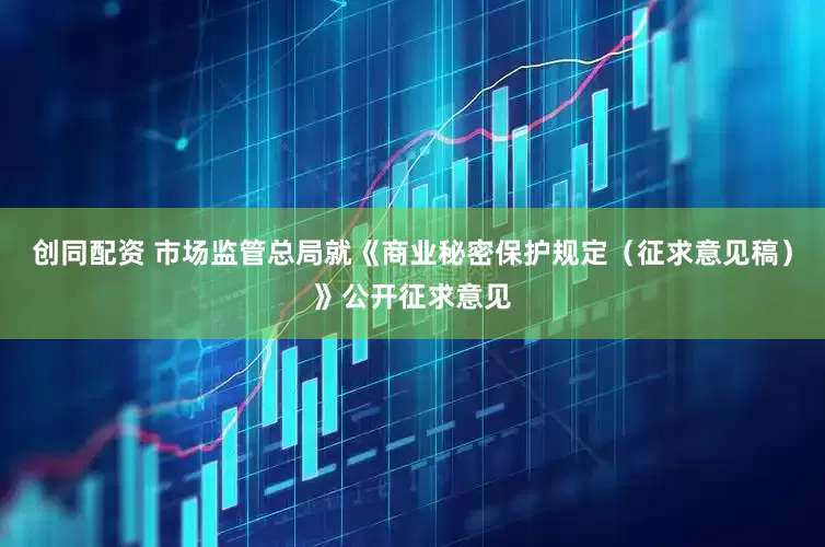 创同配资 市场监管总局就《商业秘密保护规定（征求意见稿）》公开征求意见
