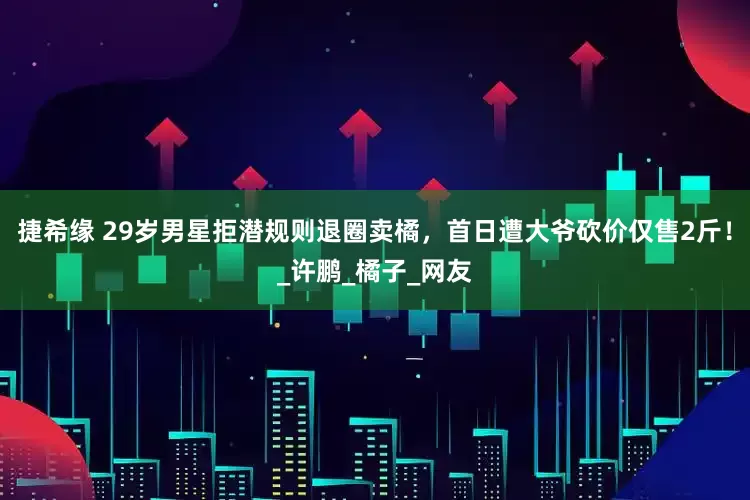 捷希缘 29岁男星拒潜规则退圈卖橘，首日遭大爷砍价仅售2斤！_许鹏_橘子_网友