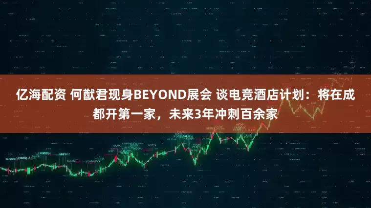 亿海配资 何猷君现身BEYOND展会 谈电竞酒店计划：将在成都开第一家，未来3年冲刺百余家