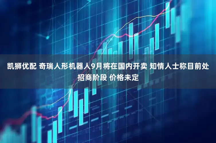凯狮优配 奇瑞人形机器人9月将在国内开卖 知情人士称目前处招商阶段 价格未定