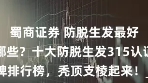 蜀商证券 防脱生发最好的品牌有哪些？十大防脱生发315认证品牌排行榜，秃顶支棱起来！_头皮_卡菲_毛囊