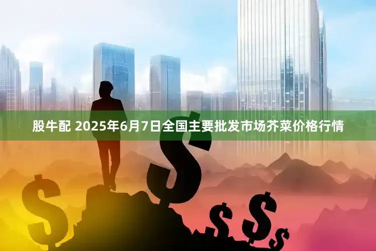 股牛配 2025年6月7日全国主要批发市场芥菜价格行情