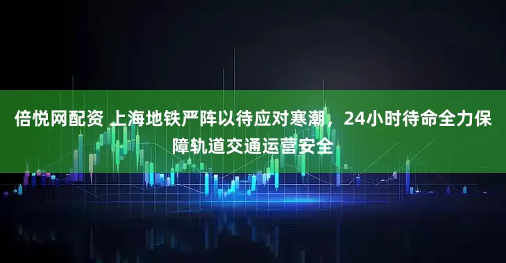 倍悦网配资 上海地铁严阵以待应对寒潮，24小时待命全力保障轨道交通运营安全