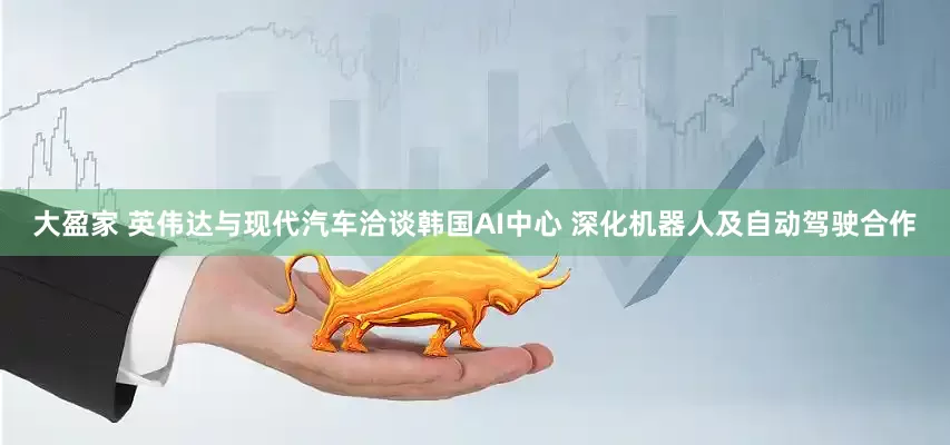 大盈家 英伟达与现代汽车洽谈韩国AI中心 深化机器人及自动驾驶合作