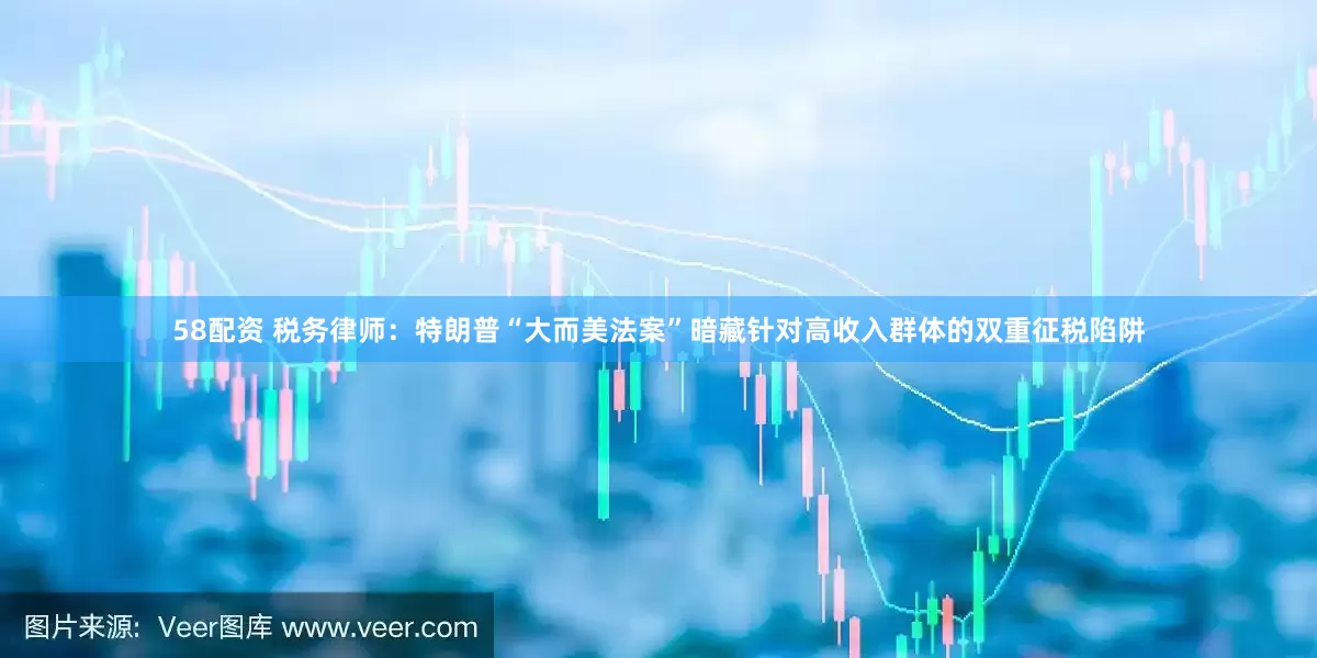 58配资 税务律师：特朗普“大而美法案”暗藏针对高收入群体的双重征税陷阱